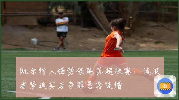 凯尔特人强势领跑苏超联赛，流浪者紧追其后争冠悬念陡增