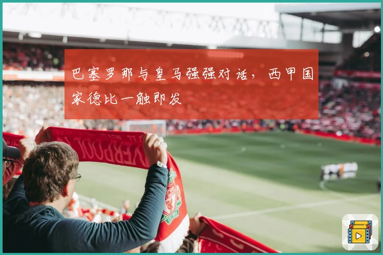 巴塞罗那与皇马强强对话,西甲国家德比一触即发