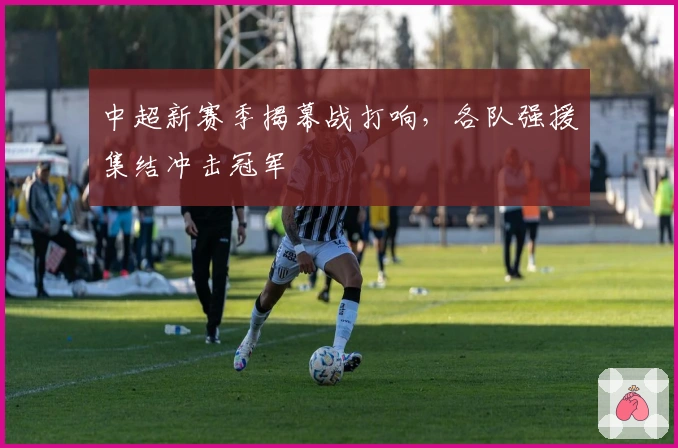 中超新赛季揭幕战打响，各队强援集结冲击冠军