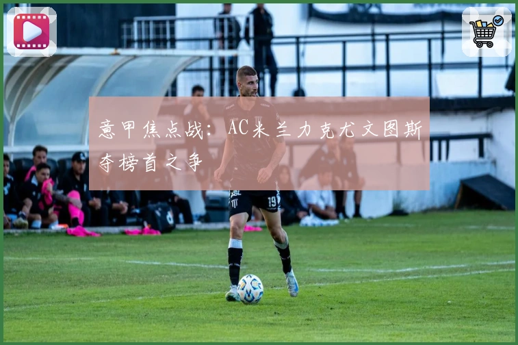 意甲焦点战:AC米兰力克尤文图斯夺榜首之争