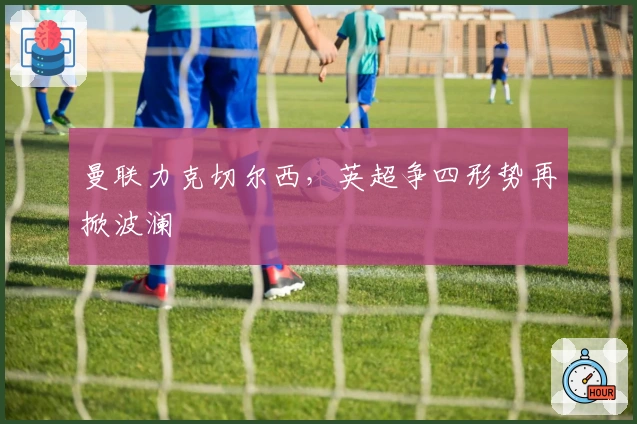 曼联力克切尔西，英超争四形势再掀波澜