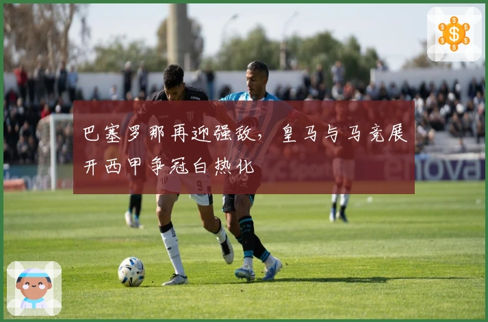 巴塞罗那再迎强敌，皇马与马竞展开西甲争冠白热化