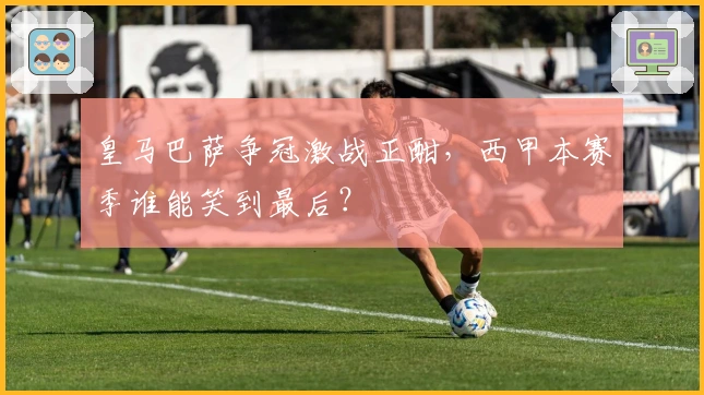 皇马巴萨争冠激战正酣，西甲本赛季谁能笑到最后？