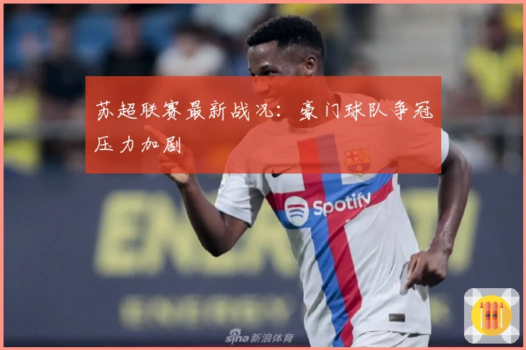 苏超联赛最新战况：豪门球队争冠压力加剧