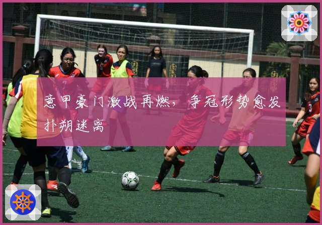 意甲豪门激战再燃，争冠形势愈发扑朔迷离