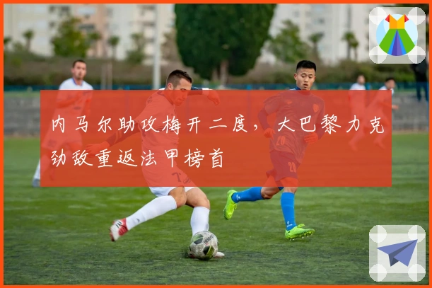 内马尔助攻梅开二度，大巴黎力克劲敌重返法甲榜首