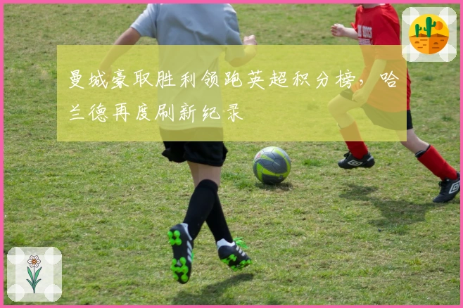 曼城豪取胜利领跑英超积分榜，哈兰德再度刷新纪录